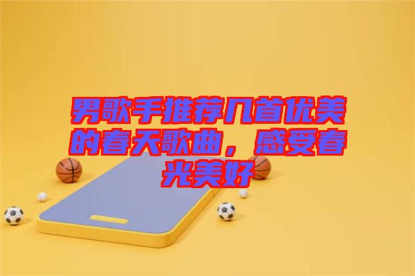 男歌手推薦幾首優(yōu)美的春天歌曲，感受春光美好