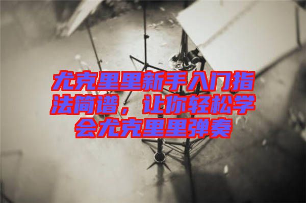 尤克里里新手入門指法簡譜，讓你輕松學會尤克里里彈奏