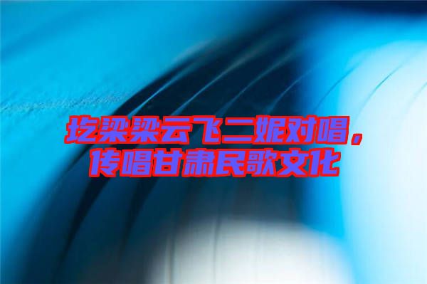 圪梁梁云飛二妮對唱，傳唱甘肅民歌文化