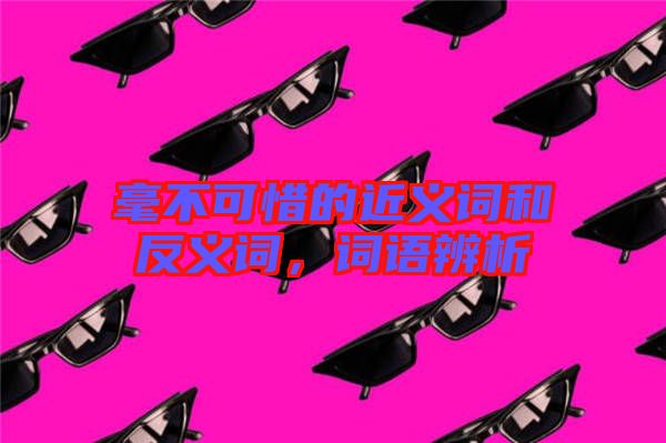 毫不可惜的近義詞和反義詞，詞語辨析