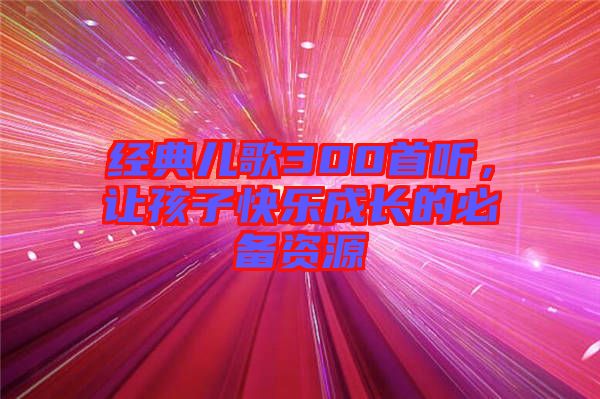 經(jīng)典兒歌300首聽，讓孩子快樂成長(zhǎng)的必備資源