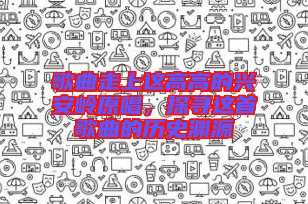 歌曲走上這高高的興安嶺原唱，探尋這首歌曲的歷史淵源