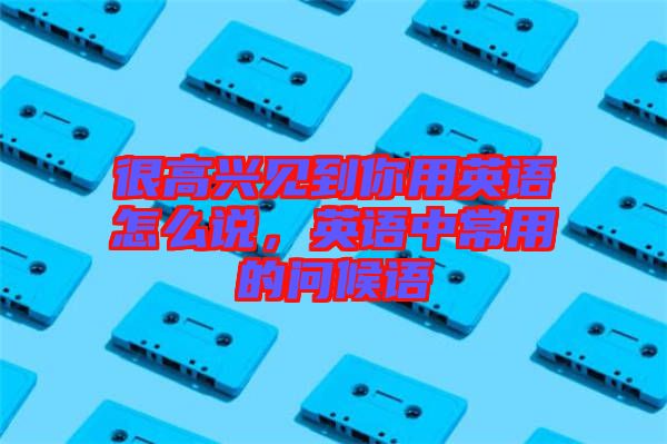很高興見到你用英語(yǔ)怎么說(shuō)，英語(yǔ)中常用的問(wèn)候語(yǔ)