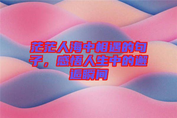 茫茫人海中相遇的句子，感悟人生中的邂逅瞬間