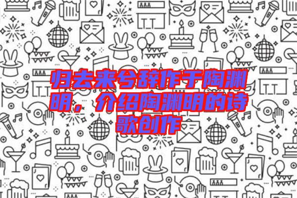 歸去來兮辭作于陶淵明，介紹陶淵明的詩歌創(chuàng)作