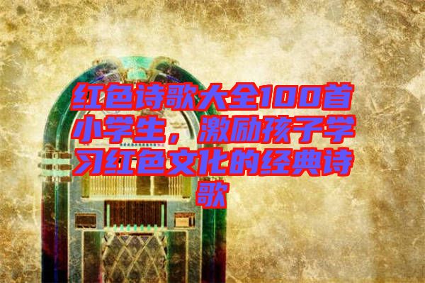 紅色詩歌大全100首小學(xué)生，激勵(lì)孩子學(xué)習(xí)紅色文化的經(jīng)典詩歌