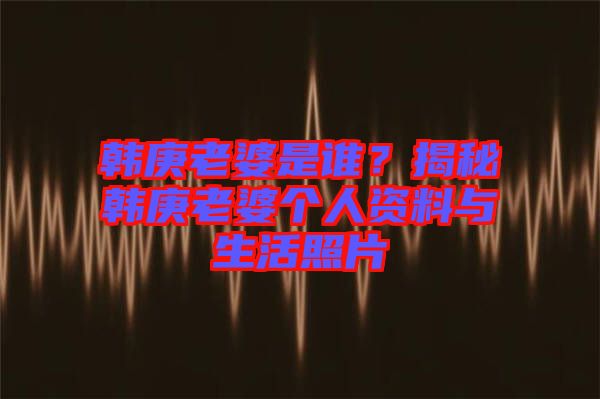 韓庚老婆是誰(shuí)？揭秘韓庚老婆個(gè)人資料與生活照片