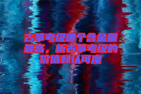 古箏考級哪個含金量最高，析古箏考級的價值和認可度