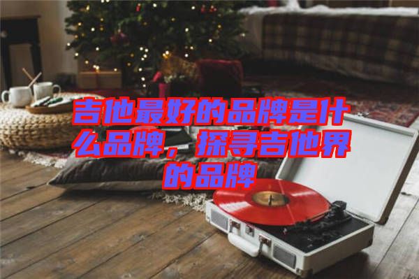 吉他最好的品牌是什么品牌，探尋吉他界的品牌