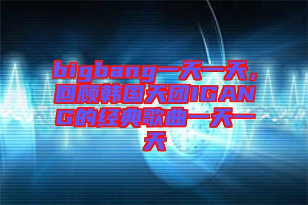 bigbang一天一天，回顧韓國(guó)天團(tuán)IGANG的經(jīng)典歌曲一天一天
