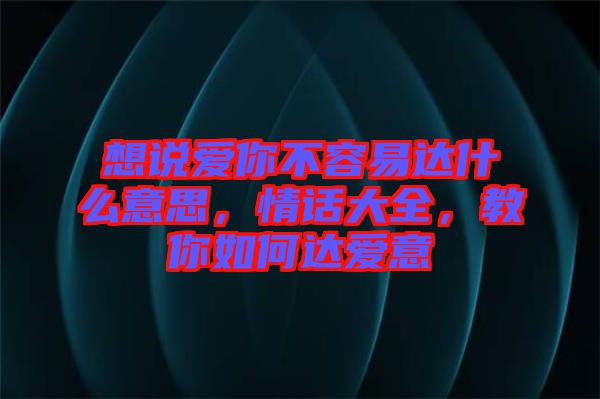 想說愛你不容易達(dá)什么意思，情話大全，教你如何達(dá)愛意