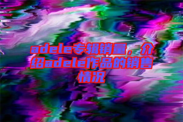 adele專(zhuān)輯銷(xiāo)量，介紹adele作品的銷(xiāo)售情況