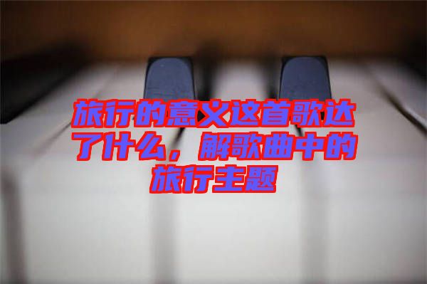 旅行的意義這首歌達(dá)了什么，解歌曲中的旅行主題