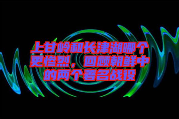 上甘嶺和長(zhǎng)津湖哪個(gè)更慘烈，回顧朝鮮中的兩個(gè)著名戰(zhàn)役