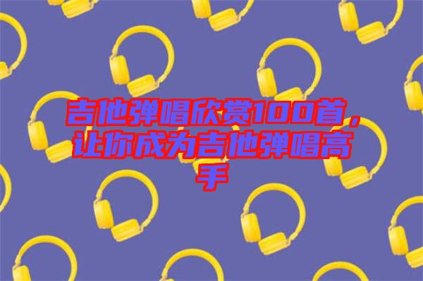吉他彈唱欣賞100首，讓你成為吉他彈唱高手