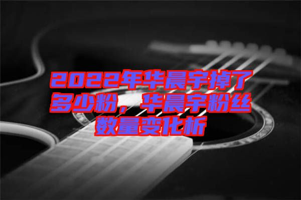 2022年華晨宇掉了多少粉，華晨宇粉絲數(shù)量變化析