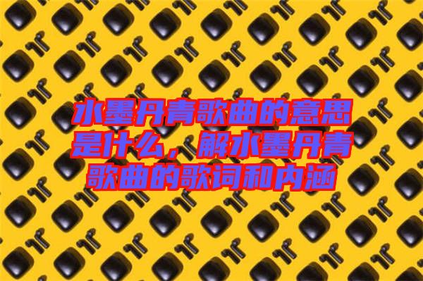 水墨丹青歌曲的意思是什么，解水墨丹青歌曲的歌詞和內(nèi)涵