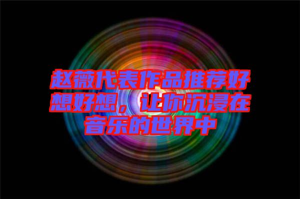 趙薇代表作品推薦好想好想，讓你沉浸在音樂(lè)的世界中