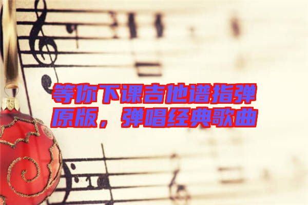 等你下課吉他譜指彈原版，彈唱經(jīng)典歌曲