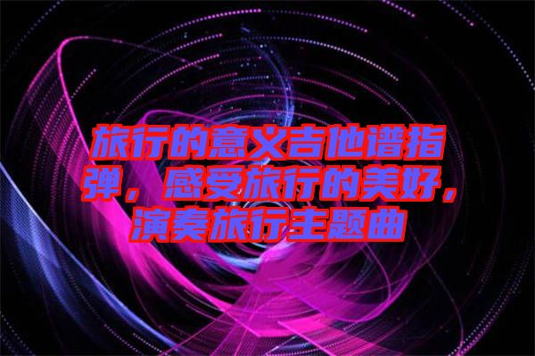 旅行的意義吉他譜指彈，感受旅行的美好，演奏旅行主題曲