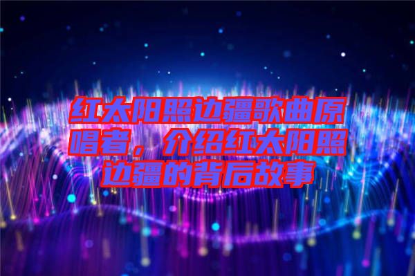 紅太陽(yáng)照邊疆歌曲原唱者，介紹紅太陽(yáng)照邊疆的背后故事
