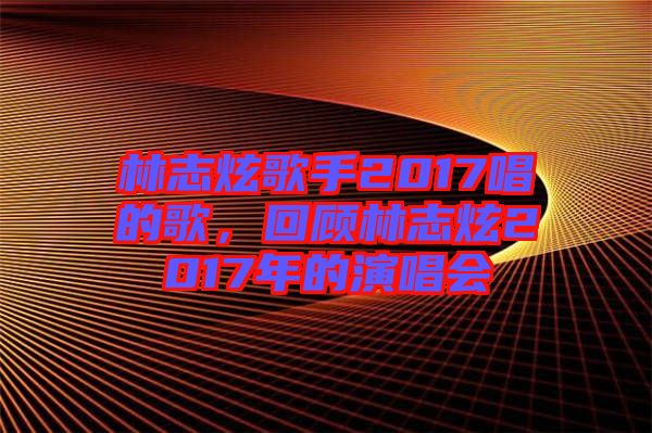 林志炫歌手2017唱的歌，回顧林志炫2017年的演唱會