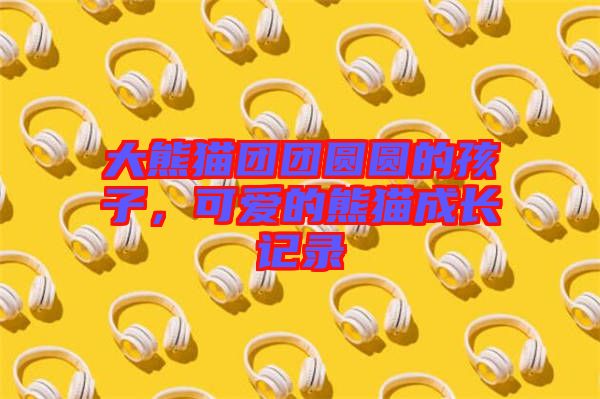 大熊貓團團圓圓的孩子，可愛的熊貓成長記錄