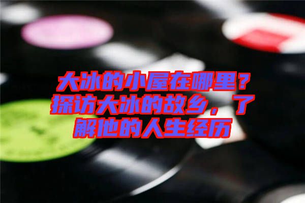 大冰的小屋在哪里？探訪大冰的故鄉(xiāng)，了解他的人生經(jīng)歷