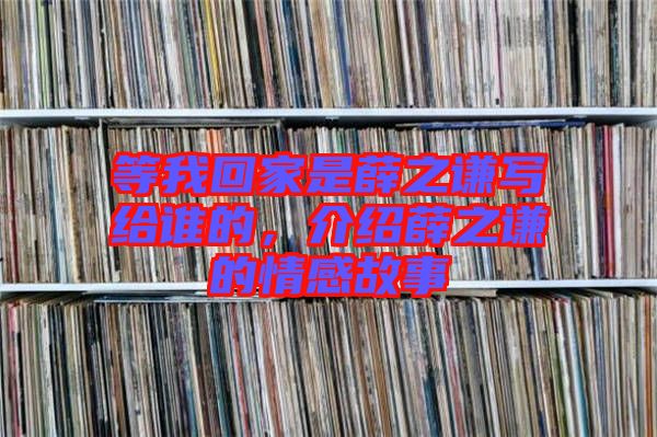 等我回家是薛之謙寫給誰的，介紹薛之謙的情感故事