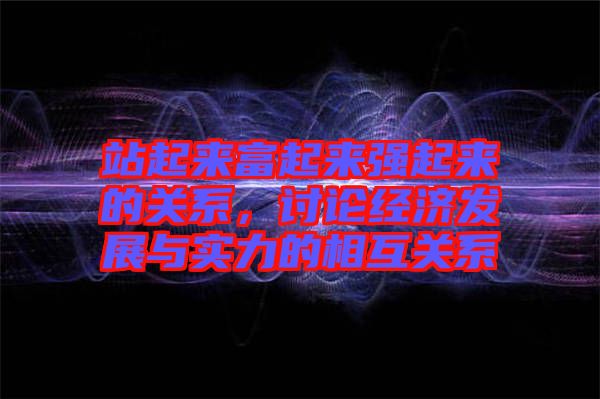 站起來富起來強(qiáng)起來的關(guān)系，討論經(jīng)濟(jì)發(fā)展與實(shí)力的相互關(guān)系