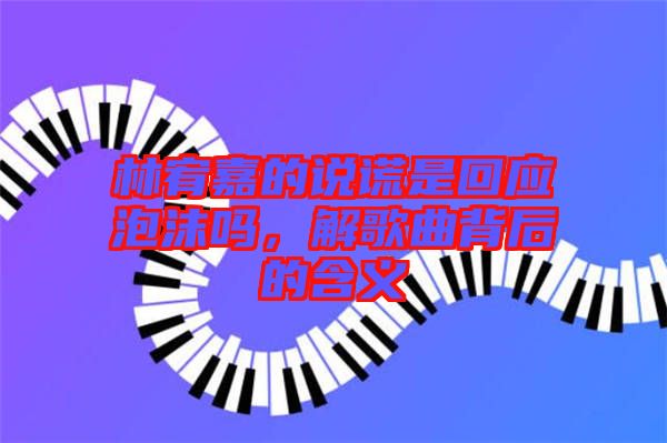 林宥嘉的說謊是回應(yīng)泡沫嗎，解歌曲背后的含義