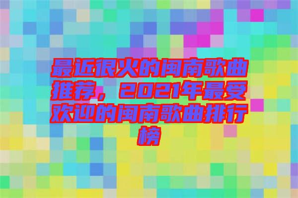 最近很火的閩南歌曲推薦，2021年最受歡迎的閩南歌曲排行榜