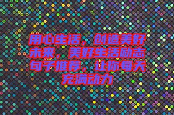 用心生活，創(chuàng)造美好未來(lái)，美好生活勵(lì)志句子推薦，讓你每天充滿動(dòng)力