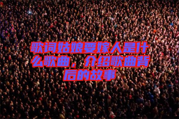 歌詞姑娘要嫁人是什么歌曲，介紹歌曲背后的故事