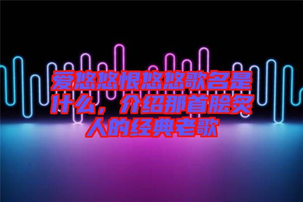 愛悠悠恨悠悠歌名是什么，介紹那首膾炙人的經(jīng)典老歌