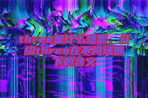 three是什么意思，介紹three在不同場景下的含義