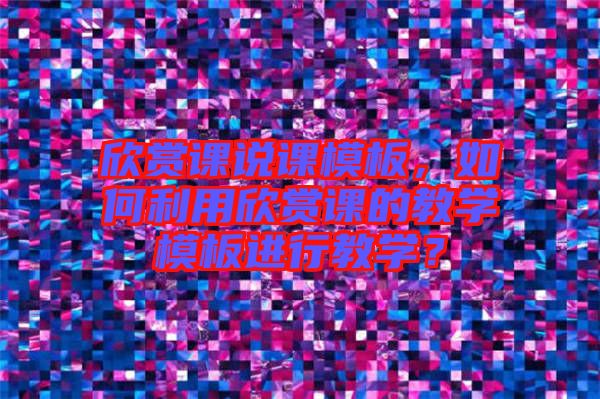 欣賞課說課模板，如何利用欣賞課的教學(xué)模板進(jìn)行教學(xué)？