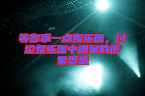 等你乖一點娛樂圈，討論娛樂圈中明星的形象塑造