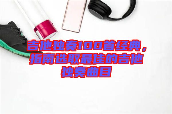 吉他獨奏100首經(jīng)典，指南選取最佳的吉他獨奏曲目