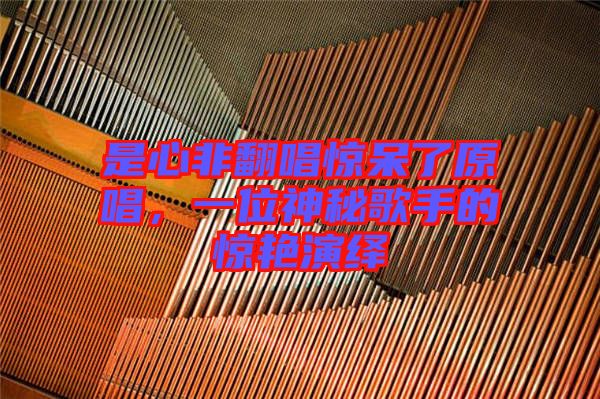 是心非翻唱驚呆了原唱，一位神秘歌手的驚艷演繹