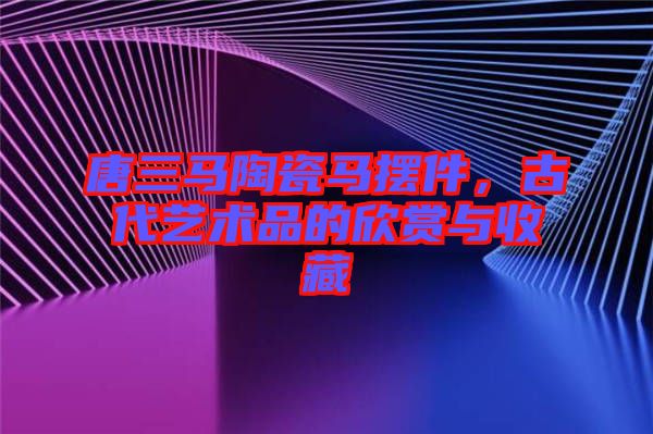 唐三馬陶瓷馬擺件，古代藝術(shù)品的欣賞與收藏