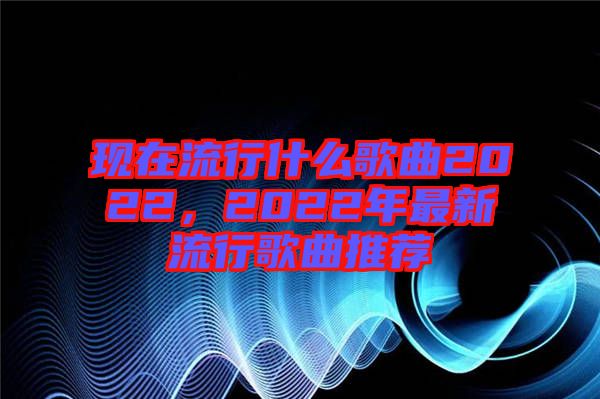 現(xiàn)在流行什么歌曲2022，2022年最新流行歌曲推薦