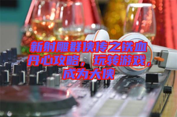 新射雕群俠傳之鐵血丹心攻略，玩轉(zhuǎn)游戲，成為大俠