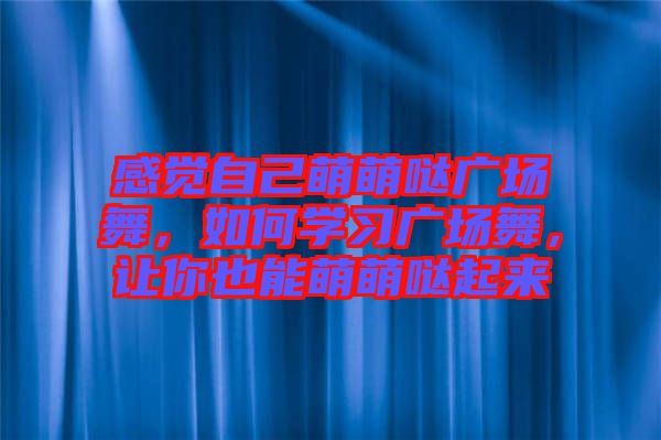感覺自己萌萌噠廣場舞，如何學習廣場舞，讓你也能萌萌噠起來