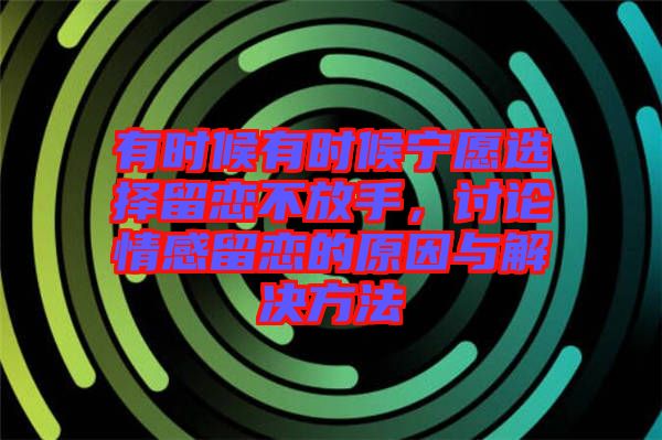 有時候有時候?qū)幵高x擇留戀不放手，討論情感留戀的原因與解決方法