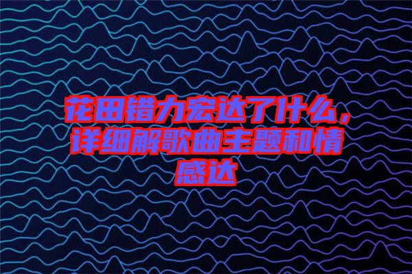 花田錯(cuò)力宏達(dá)了什么，詳細(xì)解歌曲主題和情感達(dá)
