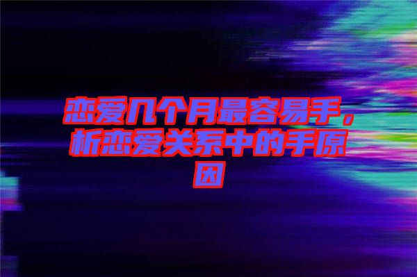 戀愛幾個月最容易手，析戀愛關系中的手原因
