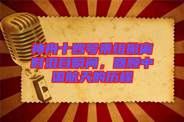 神舟十四號乘組撤離時淚目瞬間，回顧中國航天的歷程