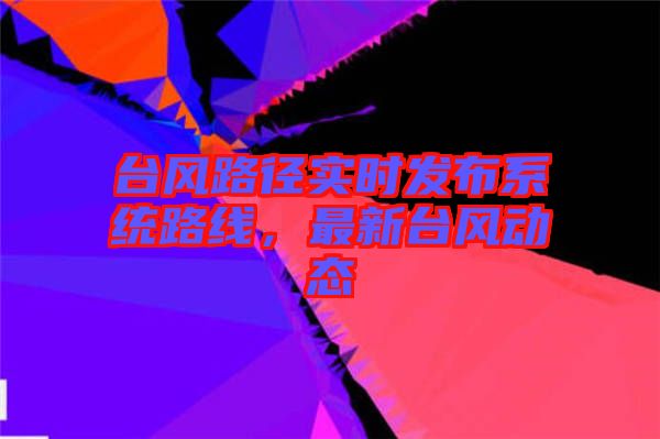 臺(tái)風(fēng)路徑實(shí)時(shí)發(fā)布系統(tǒng)路線，最新臺(tái)風(fēng)動(dòng)態(tài)