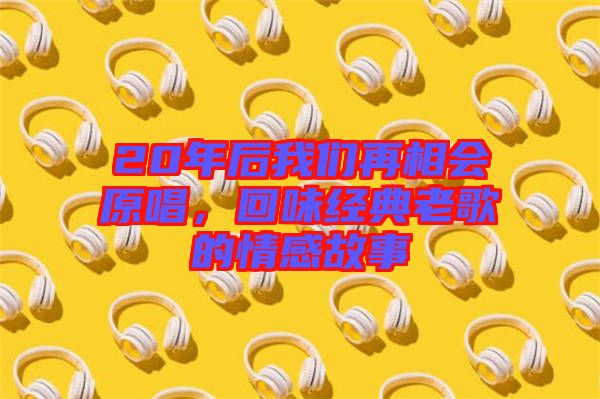20年后我們?cè)傧鄷?huì)原唱，回味經(jīng)典老歌的情感故事